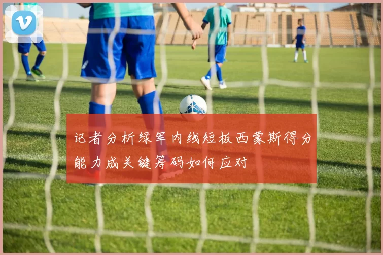 记者分析绿军内线短板西蒙斯得分能力成关键筹码如何应对
