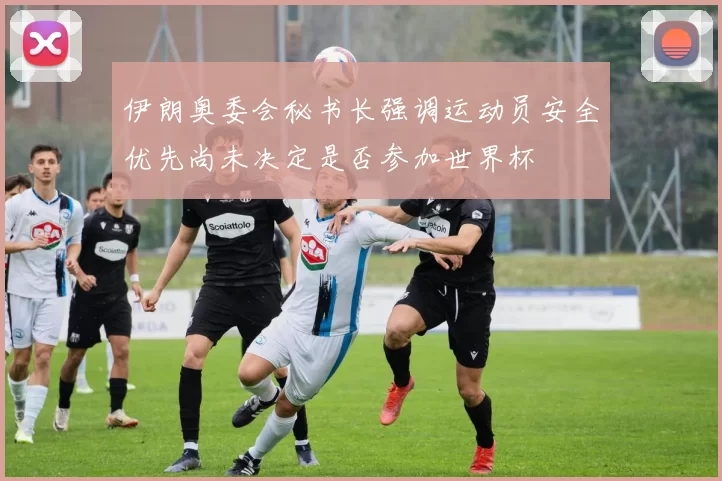 伊朗奥委会秘书长强调运动员安全优先尚未决定是否参加世界杯