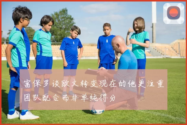 富保罗谈欧文转变现在的他更注重团队配合而非单纯得分