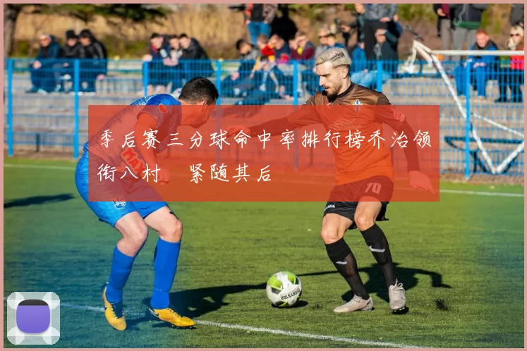 季后赛三分球命中率排行榜乔治领衔八村塁紧随其后