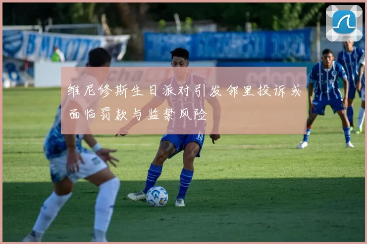 维尼修斯生日派对引发邻里投诉或面临罚款与监禁风险