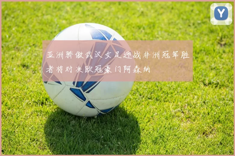 亚洲骄傲武汉女足迎战非洲冠军胜者将对决欧冠豪门阿森纳