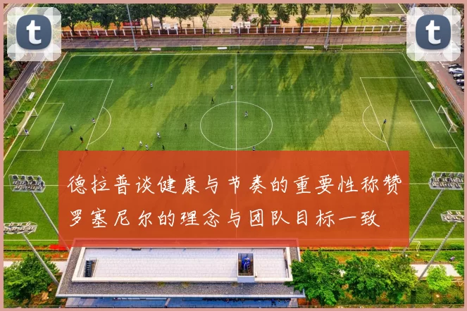 德拉普谈健康与节奏的重要性称赞罗塞尼尔的理念与团队目标一致