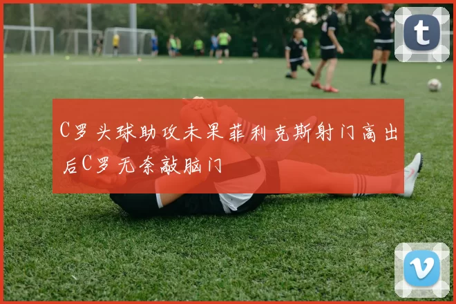 C罗头球助攻未果菲利克斯射门高出后C罗无奈敲脑门