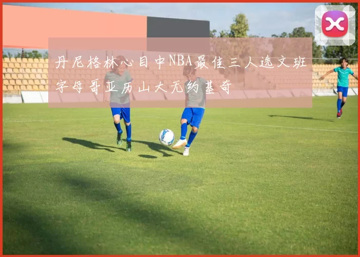 丹尼格林心目中NBA最佳三人选文班字母哥亚历山大无约基奇