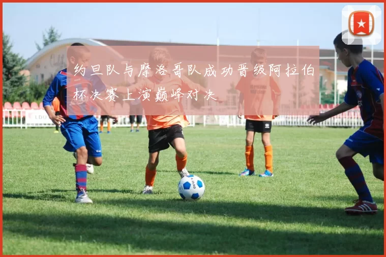 约旦队与摩洛哥队成功晋级阿拉伯杯决赛上演巅峰对决