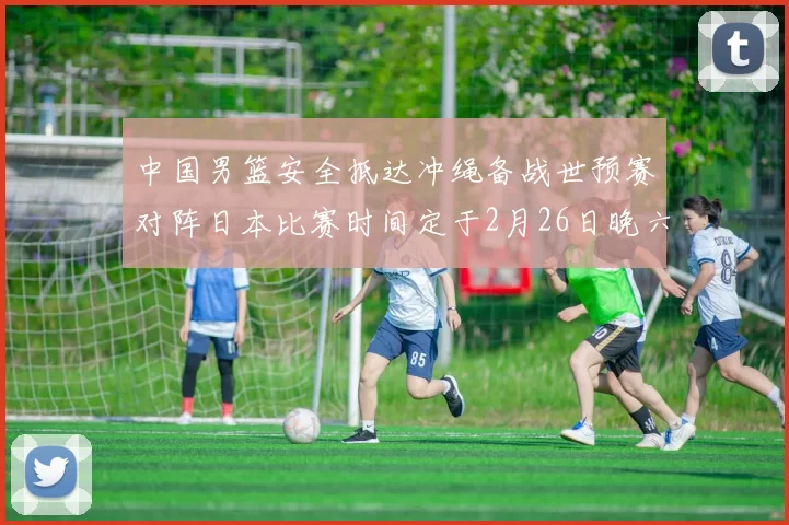 中国男篮安全抵达冲绳备战世预赛对阵日本比赛时间定于2月26日晚六点五分