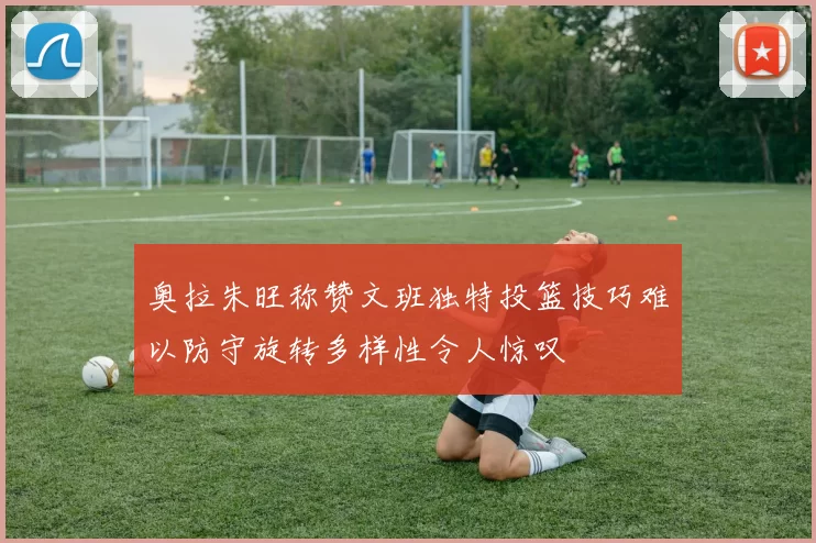 奥拉朱旺称赞文班独特投篮技巧难以防守旋转多样性令人惊叹