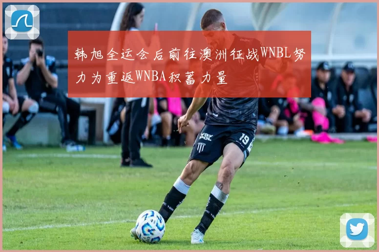 韩旭全运会后前往澳洲征战WNBL努力为重返WNBA积蓄力量