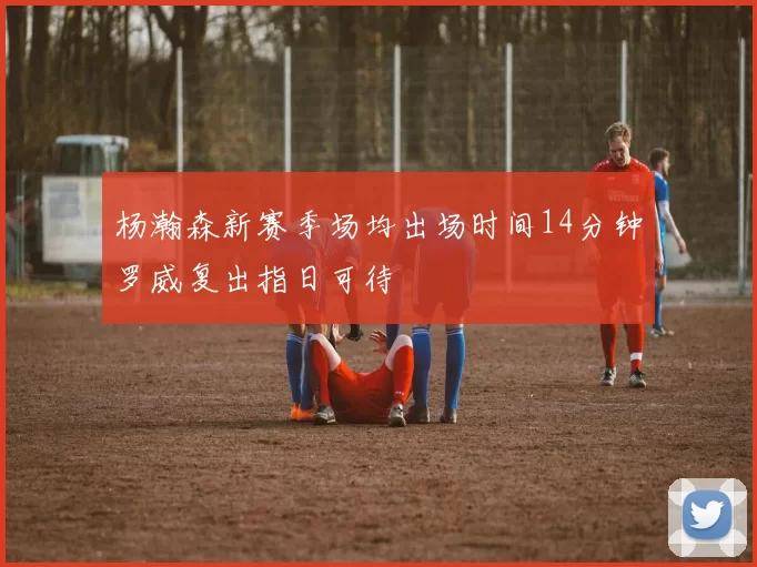 杨瀚森新赛季场均出场时间14分钟罗威复出指日可待