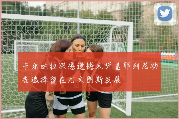 卡尔达拉深感遗憾未听基耶利尼劝告选择留在尤文图斯发展