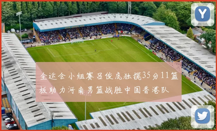 全运会小组赛吕俊虎独揽35分11篮板助力河南男篮战胜中国香港队