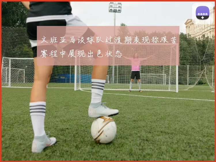文班亚马谈球队过渡期表现称艰苦赛程中展现出色状态